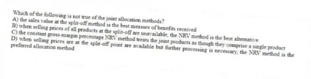 Which of the following is not true of the joint allocation methods?
A) the sales value at the split-off method is the best measure of benefits received
B) when selling prices of all products at the split-off are unavailable, the NRV method is the best alternative
C) the constant gross-margin percentage NRV method treats the joint products as though they comprise a single product
D) when selling prices are at the split-off point are available but further processing is necessary, the NRV method is the preferred allocation method
