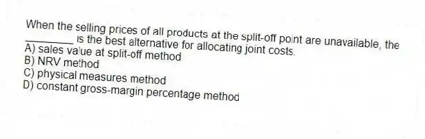 When the selling prices of all products at the split-off point are unavailable, the ________ is the best alternative for allocating joint costs.
A) sales value at split-off method
B) NRV method
C) physical measures method
D) constant gross-margin percentage method
