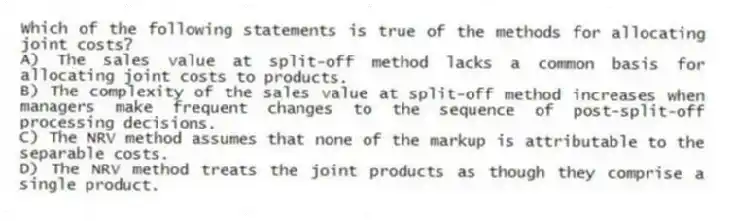 Which of the following statements is true of the methods for allocating joint costs?
A) The sales value at split-off method lacks a common basis for allocating joint costs to products.
B) The complexity of the sales value at split-off method increases when managers make frequent changes to the sequence of post-split-off processing decisions.
C) The NRV method assumes that none of the markup is attributable to the separable costs.
D) The NRV method treats the joint products as though they comprise a single product.