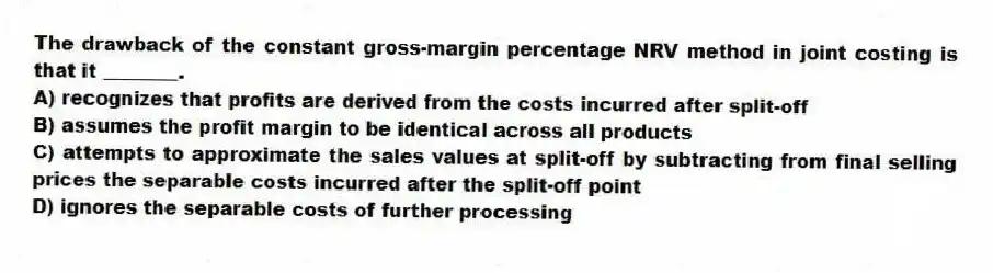 The drawback of the constant gross-margin percentage NRV method in joint costing is that it ________.
A) recognizes that profits are derived from the costs incurred after split-off
B) assumes the profit margin to be identical across all products
C) attempts to approximate the sales values at split-off by subtracting from final selling prices the separable costs incurred after the split-off point
D) ignores the separable costs of further processing