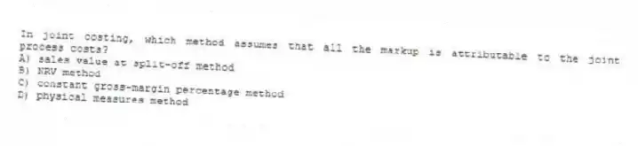 In joint costing, which method assumes that all the markup is attributable to the joint process costs?
A) sales value at split-off method
B) NRV method
C) constant gross-margin percentage method
D) physical measures method