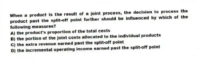 When a product is the result of a joint process, the decision to process the product past the split-off point further should be influenced by which of the following measures?
A) the product's proportion of the total costs
B) the portion of the joint costs allocated to the individual products
C) the extra revenue earned past the split-off point
D) the incremental operating income earned past the split-off point