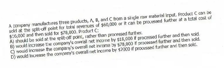 A company manufactures three products, A, B, and C from a single raw material input. Product C can be sold at the split-off point for total revenues of $60,000 or it can be processed further at a total cost of $16,000 and then sold for $78,000. Product C:
A) should be sold at the split-off point, rather than processed further.
B) would increase the company's overall net income by $18,000 if processed further and then sold.
C) would increase the company's overall net income by $78,000 if processed further and then sold.
D) would increase the company's overall net income by $2000 if processed further and then sold.