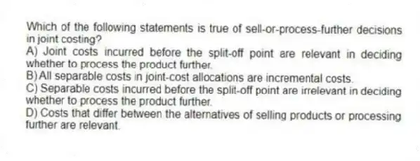 Which of the following statements is true of sell-or-process-further decisions in joint costing?
A) Joint costs incurred before the split-off point are relevant in deciding whether to process the product further.
B) All separable costs in joint-cost allocations are incremental costs.
C) Separable costs incurred before the split-off point are irrelevant in deciding whether to process the product further.
D) Costs that differ between the alternatives of selling products or processing further are relevant.