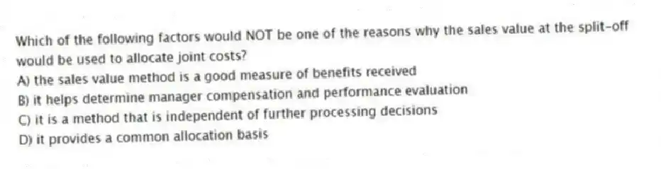 Which of the following factors would NOT be one of the reasons why the sales value at the split-off would be used to allocate joint costs?
A) the sales value method is a good measure of benefits received
B) it helps determine manager compensation and performance evaluation
C) it is a method that is independent of further processing decisions
D) it provides a common allocation basis