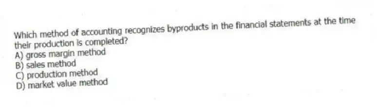 Which method of accounting recognizes byproducts in the financial statements at the time their production is completed?
A) gross margin method
B) sales method
C) production method
D) market value method