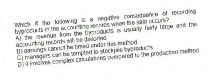 Which if the following is a negative consequence of recording byproducts in the accounting records when the sale occurs?
A) the revenue from the byproducts is usually fairly large and the accounting records will be distorted
B) earnings cannot be timed under this method
C) managers can be tempted to stockpile byproducts
D) it involves complex calculations compared to the production method