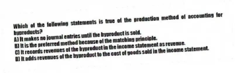 Which of the following statements is true of the production method of accounting for byproducts?
A) It makes no journal entries until the byproduct is sold.
B) It is the preferred method because of the matching principle.
C) It records revenues of the byproduct in the income statement as revenue.
D) It adds revenues of the byproduct to the cost of goods sold in the income statement.