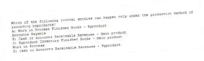 Which of the following journal entries can happen only under the production method of recording byproducts?
A) Work in Process Finished Goods - Byproduct
Accounts Payable
B) Cash or Accounts Receivable Revenues - Main product
C) Byproduct Inventory Finished Goods - Main product
Work in Process
D) Cash or Accounts Receivable Revenues - Byproduct