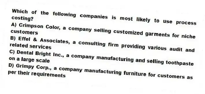 Which of the following companies is most likely to use process costing?
A) Crimpson Color, a company selling customized garments for niche customers
B) Effel & Associates, a consulting firm providing various audit and related services
C) Dental Bright Inc., a company manufacturing and selling toothpaste on a large scale
D) Grimpy Corp., a company manufacturing furniture for customers as per their requirements