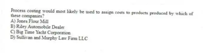 Process costing would most likely be used to assign costs to products produced by which of these companies?
A) Jones Flour Mill
B) Riley Automobile Dealer
C) Big Time Yacht Corporation
D) Sullivan and Murphy Law Firm LLC