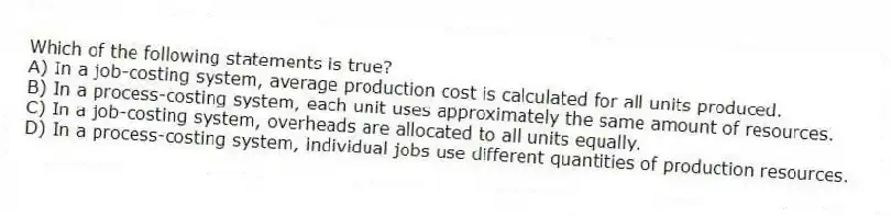 Which of the following statements is true?
A) In a job-costing system, average production cost is calculated for all units produced.
B) In a process-costing system, each unit uses approximately the same amount of resources.
C) In a job-costing system, overheads are allocated to all units equally.
D) In a process-costing system, individual jobs use different quantities of production resources.