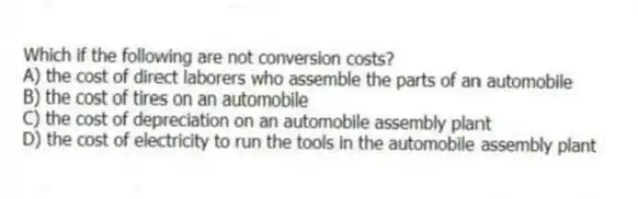Which if the following are not conversion costs?
A) the cost of direct laborers who assemble the parts of an automobile
B) the cost of tires on an automobile
C) the cost of depreciation on an automobile assembly plant
D) the cost of electricity to run the tools in the automobile assembly plant