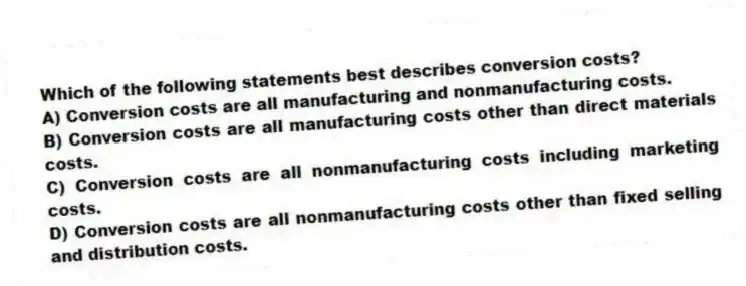 Which of the following statements best describes conversion costs?
A) Conversion costs are all manufacturing and nonmanufacturing costs.
B) Conversion costs are all manufacturing costs other than direct materials costs.
C) Conversion costs are all nonmanufacturing costs including marketing costs.
D) Conversion costs are all nonmanufacturing costs other than fixed selling and distribution costs.
