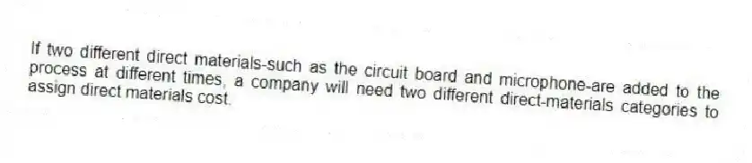 If two different direct materials-such as the circuit board and microphone-are added to the process at different times, a company will need two different direct-materials categories to assign direct materials cost.