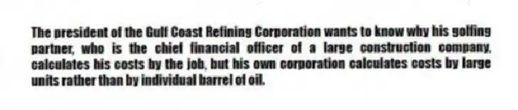 The president of the Gulf Coast Refining Corporation wants to know why his golfing partner, who is the chief financial officer of a large construction company, calculates his costs by the job, but his own corporation calculates costs by large units rather than by individual barrel of oil.