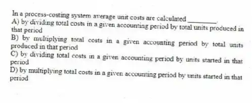 In a process-costing system average unit costs are calculated ________.
A) by dividing total costs in a given accounting period by total units produced in that period
B) by multiplying total costs in a given accounting period by total units produced in that period
C) by dividing total costs in a given accounting period by units started in that period
D) by multiplying total costs in a given accounting period by units started in that period