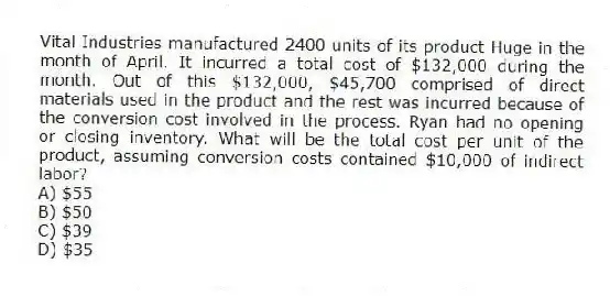 Vital Industries manufactured 2400 units of its product Huge in the month of April. It incurred a total cost of $132,000 during the month. Out of this $132,000, $45,700 comprised of direct materials used in the product and the rest was incurred because of the conversion cost involved in the process. Ryan had no opening or closing inventory. What will be the total cost per unit of the product, assuming conversion costs contained $10,000 of indirect labor?
A) $55
B) $50
C) $39
D) $35
