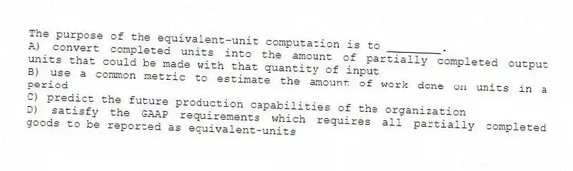 The purpose of the equivalent-unit computation is to ________.
A) convert completed units into the amount of partially completed output units that could be made with that quantity of input
B) use a common metric to estimate the amount of work done on units in a period
C) predict the future production capabilities of the organization
D) satisfy the GAAP requirements which requires all partially completed goods to be reported as equivalent-units
