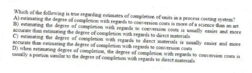 Which of the following is true regarding estimates of completion of units in a process costing system?
A) estimating the degree of completion with regards to conversion costs is more of a science than an art
B) estimating the degree of completion with regards to conversion costs is usually easier and more accurate than estimating the degree of completion with regards to direct materials
C) estimating the degree of completion with regards to direct materials is usually easier and more accurate than estimating the degree of completion with regards to conversion costs
D) when estimating degree of completion, the degree of completion with regards to conversion costs is usually a portion similar to the degree of completion with regards to direct materials