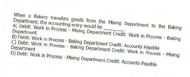 When a Bakery transfers goods from the Mixing Department to the Baking Department, the accounting entry would be ________.
A) Debit: Work in Process - Mixing Department Credit: Work in Process - Baking Department
B) Debit: Work in Process - Baking Department Credit: Accounts Payable
C) Debt: Work in Process - Baking Department Credit: Work in Process - Mixing Department
D) Debt: Work in Process - Mixing Department Credit: Accounts Payable