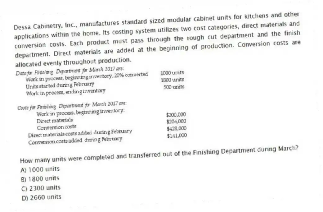 Dessa Cabinetry, Inc., manufactures standard sized modular cabinet units for kitchens and other applications within the home. Its costing system utilizes two cost categories, direct materials and conversion costs. Each product must pass through the rough cut department and the finish department. Direct materials are added at the beginning of production. Conversion costs are allocated evenly throughout production.
How many units were completed and transferred out of the Finishing Department during March?
A) 1000 units
B) 1800 units
C) 2300 units
D) 2660 units