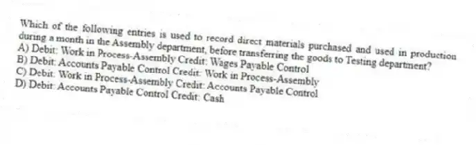 Which of the following entries is used to record direct materials purchased and used in production during a month in the Assembly department, before transferring the goods to Testing department?
A) Debit: Work in Process-Assembly Credit: Wages Payable Control
B) Debit: Accounts Payable Control Credit: Work in Process-Assembly
C) Debit: Work in Process-Assembly Credit: Accounts Payable Control
D) Debit: Accounts Payable Control Credit: Cash
