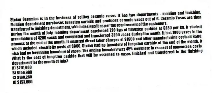 Stefan Ceramics is in the business of selling ceramic vases. It has two departments - molding and finishing. Molding department purchases tungsten carbide and produces ceramic vases out of it. Ceramic Vases are then transferred to finishing department, which designs it as per the requirement of the customers.
During the month of July, molding department purchased 720 kgs of tungsten carbide at $280 per kg. It started manufacture of 4200 vases and completed and transferred 3200 vases during the month. It has 1000 vases in the process at the end of the month. It incurred direct labor charges of $1900 and other manufacturing costs of $500, which included electricity costs of $900. Stefan had no inventory of tungsten carbide at the end of the month. It also had no beginning inventory of vases. The ending inventory was 45% complete in respect of conversion costs. What is the cost of tungsten carbide that will be assigned to vases finished and transferred to the finishing department for the month of July?
A) $201,600
B) $156,900
C) $189,280
D) $153,600