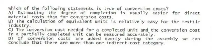 Which of the following statements is true of conversion costs?
A) Estimating the degree of completion is usually easier for direct material costs than for conversion costs.
B) The calculation of equivalent units is relatively easy for the textile industry.
C) The conversion cost needed for a completed unit and the conversion cost in a partially completed unit can be measured accurately.
D) If conversion costs are added evenly during the assembly we can conclude that there are more than one indirect-cost category.