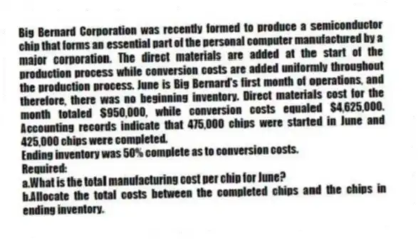 Big Bernard Corporation was recently formed to produce a semiconductor chip that forms an essential part of the personal computer manufactured by a major corporation. The direct materials are added at the start of the production process while conversion costs are added uniformly throughout the production process. June is Big Bernard's first month of operations, and therefore, there was no beginning inventory. Direct materials cost for the month totaled $950,000, while conversion costs equaled $4,625,000. Accounting records indicate that 475,000 chips were started in June and 425,000 chips were completed.
Ending inventory was 50% complete as to conversion costs.
Required:
a.What is the total manufacturing cost per chip for June?
b.Allocate the total costs between the completed chips and the chips in ending inventory.