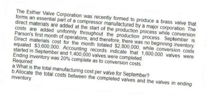 The Esther Valve Corporation was recently formed to produce a brass valve that forms an essential part of a compressor manufactured by a major corporation. The direct materials are added at the start of the production process while conversion costs are added uniformly throughout the production process. September is Parson's first month of operations, and therefore, there was no beginning inventory. Direct materials cost for the month totaled $2,800,000, while conversion costs equaled $3,600,000. Accounting records indicate that 1,600,000 valves were started in September and 1,400,000 valves were completed.
Ending inventory was 20% complete as to conversion costs.
Required:
a.What is the total manufacturing cost per valve for September?
b.Allocate the total costs between the completed valves and the valves in ending inventory.