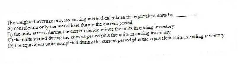 The weighted-average process-costing method calculates the equivalent units by ________.
A) considering only the work done during the current period
B) the units started during the current period minus the units in ending inventory
C) the units started during the current period plus the units in ending inventory
D) the equivalent units completed during the current period plus the equivalent units in ending inventory
