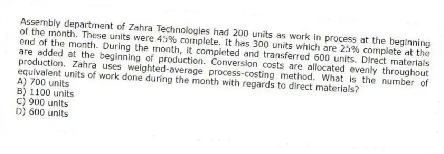 Assembly department of Zahra Technologies had 200 units as work in process at the beginning of the month. These units were 45% complete. It has 300 units which are 25% complete at the end of the month. During the month, it completed and transferred 600 units. Direct materials are added at the beginning of production. Conversion costs are allocated evenly throughout production. Zahra uses weighted-average process-costing method. What is the number of equivalent units of work done during the month with regards to direct materials?
A) 700 units
B) 1100 units
C) 900 units
D) 600 units