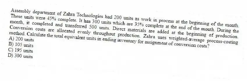 Assembly department of Zahra Technologies had 200 units as work in process at the beginning of the month. These units were 45% complete. It has 300 units which are 35% complete at the end of the month. During the month, it completed and transferred 500 units. Direct materials are added at the beginning of production. Conversion costs are allocated evenly throughout production. Zahra uses weighted-average process-costing method. Calculate the total equivalent units in ending inventory for assignment of conversion costs?
A) 200 units
B) 105 units
C) 195 units
D) 300 units