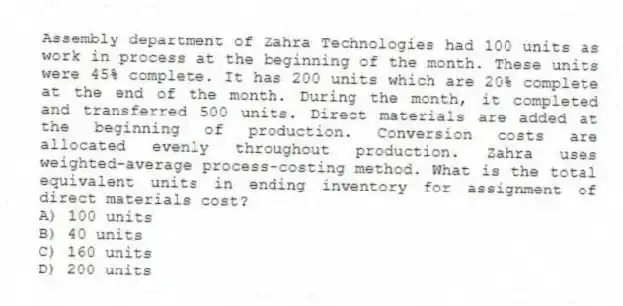 Assembly department of Zahra Technologies had 100 units as work in process at the beginning of the month. These units were 45% complete. It has 200 units which are 20% complete at the end of the month. During the month, it completed and transferred 500 units. Direct materials are added at the beginning of production. Conversion costs are allocated evenly throughout production. Zahra uses weighted-average process-costing method. What is the total equivalent units in ending inventory for assignment of direct materials cost?
A) 100 units
B) 40 units
C) 160 units
D) 200 units
