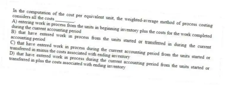 In the computation of the cost per equivalent unit, the weighted-average method of process costing considers all the costs ________.
A) entering work in process from the units in beginning inventory plus the costs for the work completed during the current accounting period
B) that have entered work in process from the units started or transferred in during the current accounting period
C) that have entered work in process during the current accounting period from the units started or transferred in minus the costs associated with ending inventory
D) that have entered work in process during the current accounting period from the units started or transferred in plus the costs associated with ending inventory