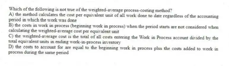 Which of the following is not true of the weighted-average process-costing method?
A) the method calculates the cost per equivalent unit of all work done to date regardless of the accounting period in which the work was done
B) the costs in work in process (beginning work in process) when the period starts are not considered when calculating the weighted-average cost per equivalent unit
C) the weighted-average cost is the total of all costs entering the Work in Process account divided by the total equivalent units in ending work-in-process inventory
D) the costs to account for are equal to the beginning work in process plus the costs added to work in process during the same period