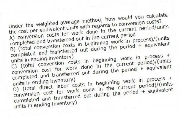 Under the weighted-average method, how would you calculate the cost per equivalent units with regards to conversion costs?
A) conversion costs for work done in the current period/units completed and transferred out in the current period
B) (total conversion costs in beginning work in process)/(units completed and transferred out during the period + equivalent units in ending inventory)
C) (total conversion costs in beginning work in process + conversion cost for work done in the current period)/(units completed and transferred out during the period + equivalent units in ending inventory)
D) (total direct labor costs in beginning work in process + conversion cost for work done in the current period)/(units completed and transferred out during the period + equivalent units in ending inventory)
