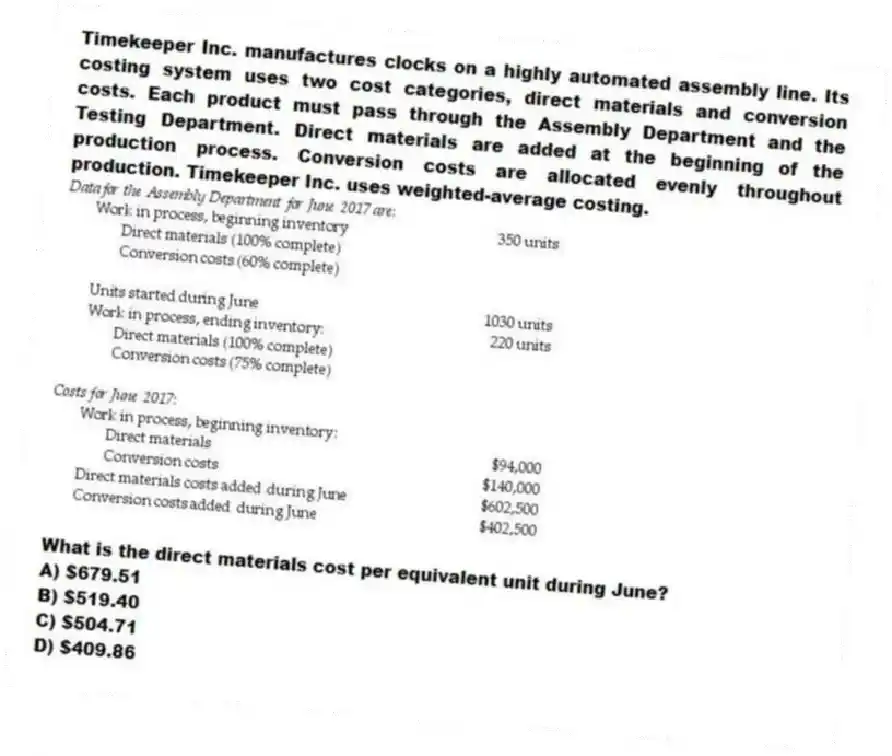 Timekeeper Inc. manufactures clocks on a highly automated assembly line. Its costing system uses two cost categories, direct materials and conversion costs. Each product must pass through the Assembly Department and the Testing Department. Direct materials are added at the beginning of the production process. Conversion costs are allocated evenly throughout production. Timekeeper Inc. uses weighted-average costing.

What is the direct materials cost per equivalent unit during June?
A) $679.51 
B) $519.40 
C) $504.71 
D) $409.86
