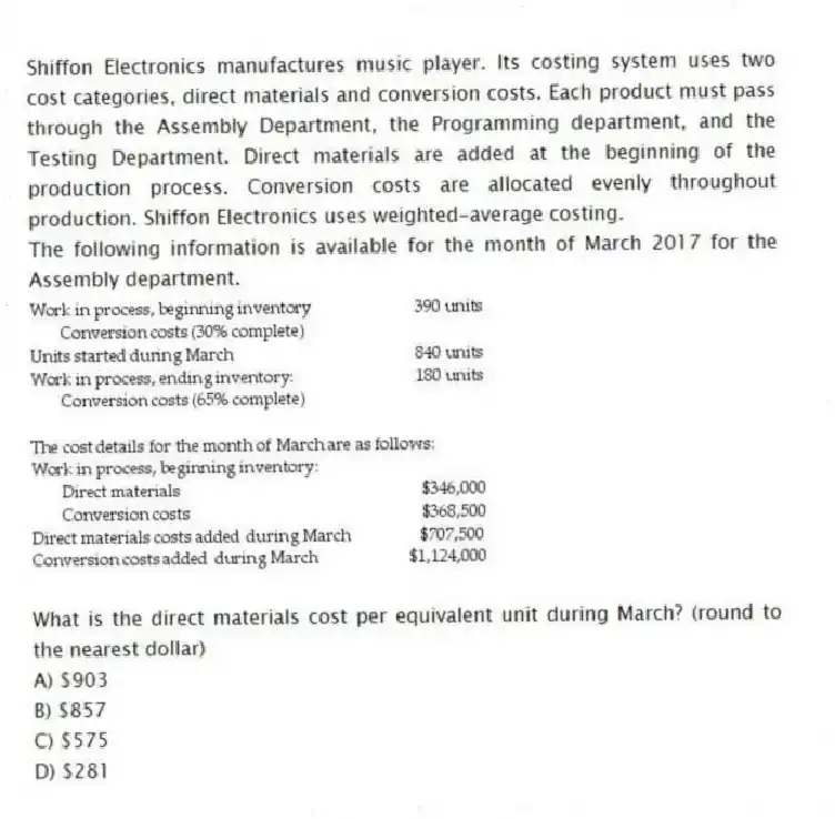 Shiffon Electronics manufactures music player. Its costing system uses two cost categories, direct materials and conversion costs. Each product must pass through the Assembly Department, the Programming department, and the Testing Department. Direct materials are added at the beginning of the production process. Conversion costs are allocated evenly throughout production. Shiffon Electronics uses weighted-average costing.
The following information is available for the month of March 2017 for the Assembly department.
What is the direct materials cost per equivalent unit during March? (round to the nearest dollar)
A) $903
B) $857
C) $575
D) $281