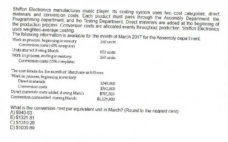 Shiffon Electronics manufactures music player. Its costing system uses two cost categories, direct materials and conversion costs. Each product must pass through the Assembly Department, the Programming department, and the Testing Department. Direct materials are added at the beginning of the production process. Conversion costs are allocated evenly throughout production. Shiffon Electronics uses weighted-average costing.
The following information is available for the month of March 2017 for the Assembly department.
What is the conversion cost per equivalent unit in March? (Round to the nearest cent)
A) $940.83
B) $1321.81
C) $1310.28
D) $1000.89