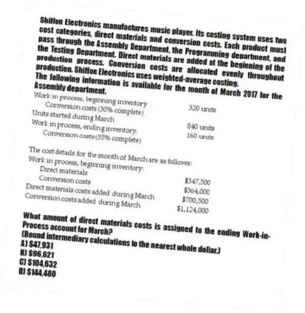 Shiffon Electronics manufactures music player. Its costing system uses two cost categories, direct materials and conversion costs. Each product must pass through the Assembly Department, the Programming department, and the Testing Department. Direct materials are added at the beginning of the production process. Conversion costs are allocated evenly throughout production. Shiffon Electronics uses weighted-average costing.
The following information is available for the month of March 2017 for the Assembly department.
What amount of direct materials costs is assigned to the ending Work-in-Process account for March?
(Round intermediary calculations to the nearest whole dollar.)
A) $47,931
B) $96,621
C) $104,632
D) $144,480