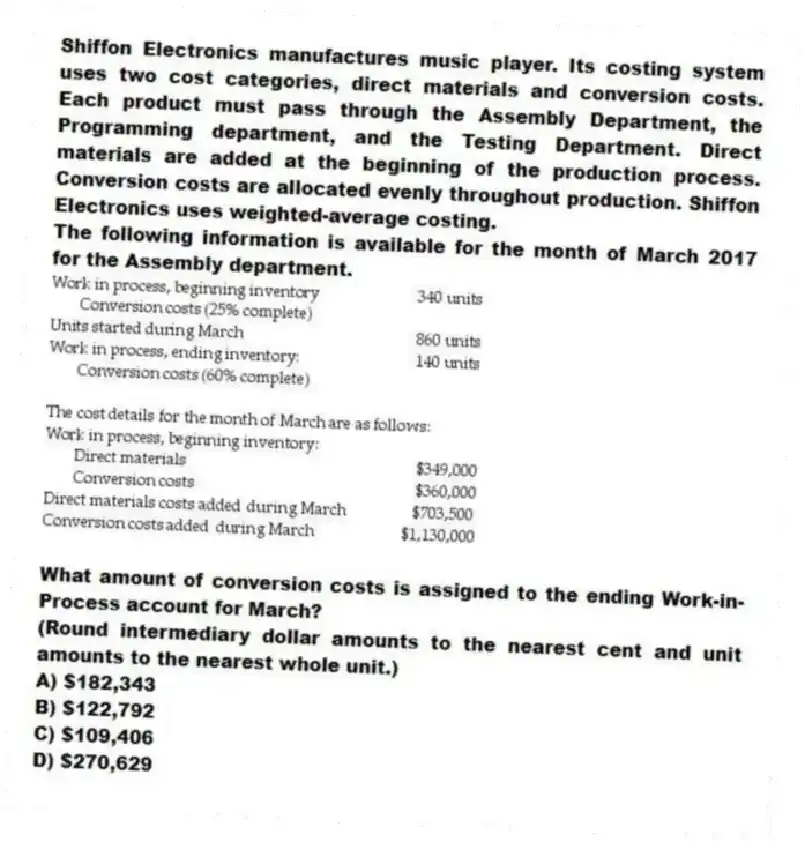 Shiffon Electronics manufactures music player. Its costing system uses two cost categories, direct materials and conversion costs. Each product must pass through the Assembly Department, the Programming department, and the Testing Department. Direct materials are added at the beginning of the production process. Conversion costs are allocated evenly throughout production. Shiffon Electronics uses weighted-average costing.
The following information is available for the month of March 2017 for the Assembly department.
What amount of conversion costs is assigned to the ending Work-in-Process account for March?
(Round intermediary dollar amounts to the nearest cent and unit amounts to the nearest whole unit.)
A) $182,343
B) $122,792
C) $109,406
D) $270,629