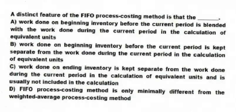 A distinct feature of the FIFO process-costing method is that the ________.
A) work done on beginning inventory before the current period is blended with the work done during the current period in the calculation of equivalent units
B) work done on beginning inventory before the current period is kept separate from the work done during the current period in the calculation of equivalent units
C) work done on ending inventory is kept separate from the work done during the current period in the calculation of equivalent units and is usually not included in the calculation
D) FIFO process-costing method is only minimally different from the weighted-average process-costing method