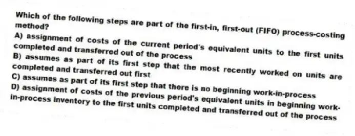 Which of the following steps are part of the first-in, first-out (FIFO) process-costing method?
A) assignment of costs of the current period's equivalent units to the first units completed and transferred out of the process
B) assumes as part of its first step that the most recently worked on units are completed and transferred out first
C) assumes as part of its first step that there is no beginning work-in-process
D) assignment of costs of the previous period's equivalent units in beginning work-in-process inventory to the first units completed and transferred out of the process