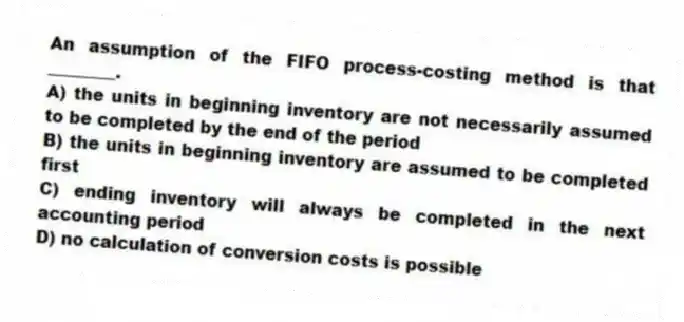 An assumption of the FIFO process-costing method is that ________.
A) the units in beginning inventory are not necessarily assumed to be completed by the end of the period
B) the units in beginning inventory are assumed to be completed first
C) ending inventory will always be completed in the next accounting period
D) no calculation of conversion costs is possible