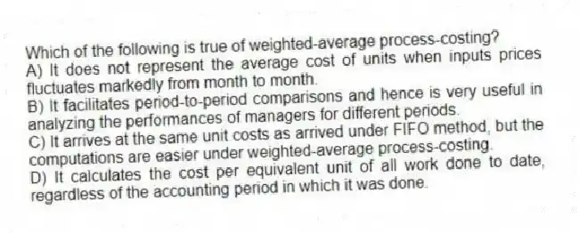 Which of the following is true of weighted-average process-costing?
A) It does not represent the average cost of units when inputs prices fluctuates markedly from month to month.
B) It facilitates period-to-period comparisons and hence is very useful in analyzing the performances of managers for different periods.
C) It arrives at the same unit costs as arrived under FIFO method, but the computations are easier under weighted-average process-costing.
D) It calculates the cost per equivalent unit of all work done to date, regardless of the accounting period in which it was done.