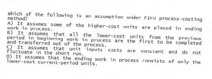 Which of the following is an assumption under FIFO process-costing method?
A) It assumes some of the higher-cost units are placed in ending work in process.
B) It assumes that all the lower-cost units from the previous period in beginning work in process are the first to be completed and transferred out of the process.
C) It assumes that unit inputs costs are constant and do not fluctuate in the short run.
D) It assumes that the ending work in process consists of only the lower-cost current-period units.