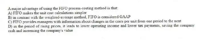 A major advantage of using the FIFO process-costing method is that:
A) FIFO makes the unit cost calculations simpler
B) in contrast with the weighted-average method, FIFO is considered GAAP
C) FIFO provides managers with information about changes in the costs per unit from one period to the next
D) in the period of rising prices, it leads to lower operating income and lower tax payments, saving the company cash and increasing the company's value