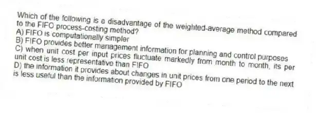 Which of the following is a disadvantage of the weighted-average method compared to the FIFO process-costing method?
A) FIFO is computationally simpler
B) FIFO provides better management information for planning and control purposes
C) when unit cost per input prices fluctuate markedly from month to month, its per unit cost is less representative than FIFO
D) the information it provides about changes in unit prices from one period to the next is less useful than the information provided by FIFO